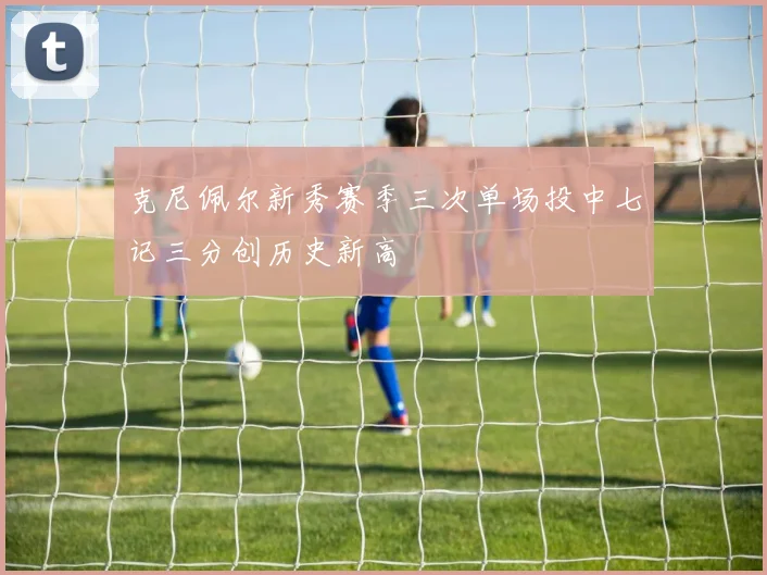 克尼佩尔新秀赛季三次单场投中七记三分创历史新高