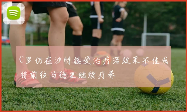 C罗仍在沙特接受治疗若效果不佳或将前往马德里继续疗养