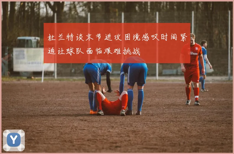 杜兰特谈末节进攻困境感叹时间紧迫让球队面临艰难挑战