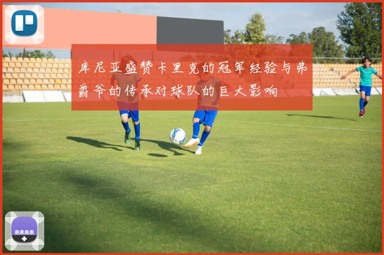 库尼亚盛赞卡里克的冠军经验与弗爵爷的传承对球队的巨大影响