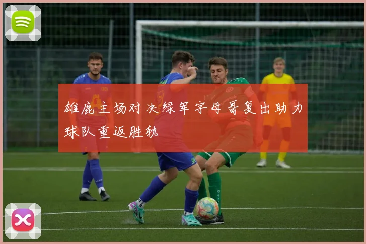 雄鹿主场对决绿军字母哥复出助力球队重返胜轨