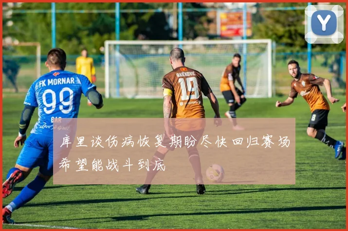 库里谈伤病恢复期盼尽快回归赛场希望能战斗到底