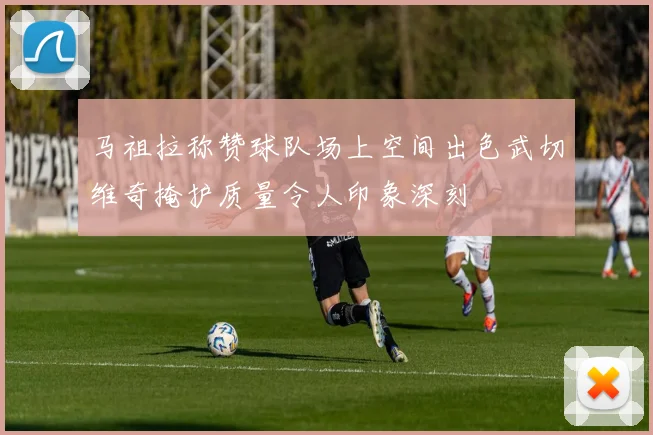 马祖拉称赞球队场上空间出色武切维奇掩护质量令人印象深刻