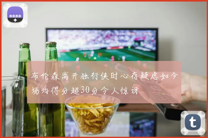 布伦森离开独行侠时心存疑虑如今场均得分超30分令人惊讶