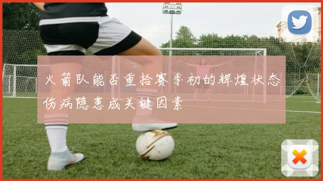 火箭队能否重拾赛季初的辉煌状态伤病隐患成关键因素