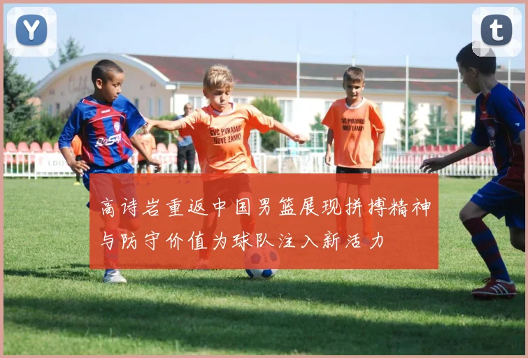 高诗岩重返中国男篮展现拼搏精神与防守价值为球队注入新活力