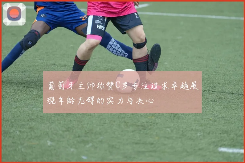 葡萄牙主帅称赞C罗专注追求卓越展现年龄无碍的实力与决心