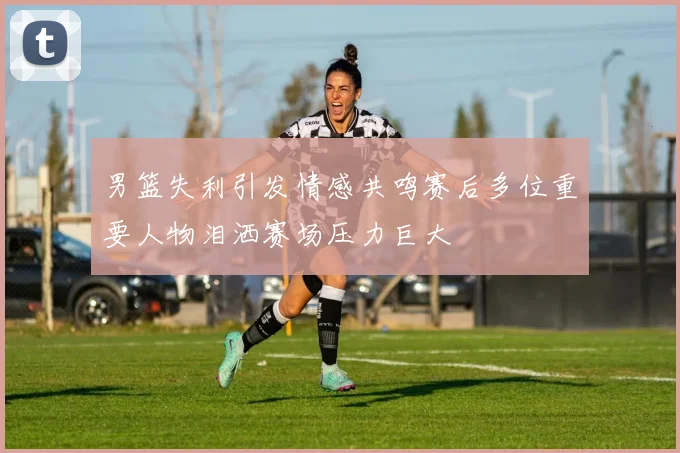 男篮失利引发情感共鸣赛后多位重要人物泪洒赛场压力巨大