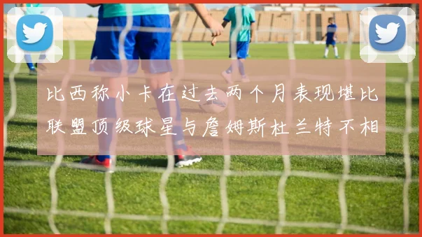 比西称小卡在过去两个月表现堪比联盟顶级球星与詹姆斯杜兰特不相上下