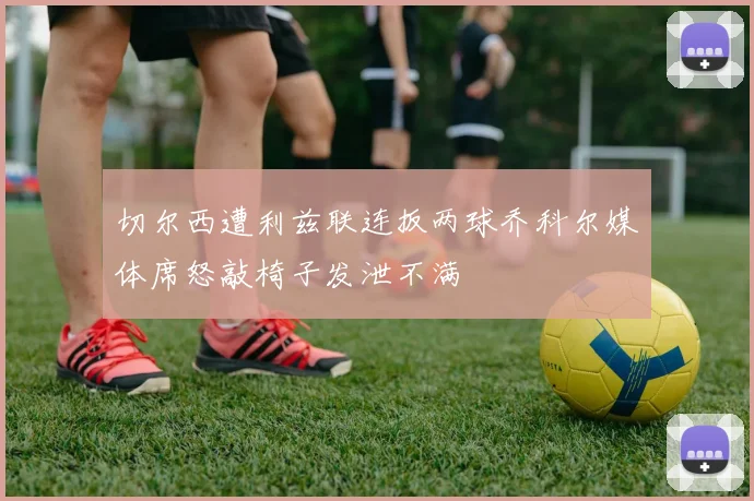 切尔西遭利兹联连扳两球乔科尔媒体席怒敲椅子发泄不满