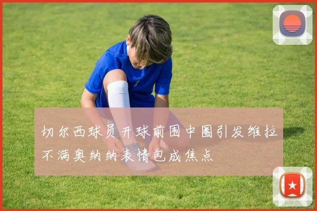 切尔西球员开球前围中圈引发维拉不满奥纳纳表情包成焦点