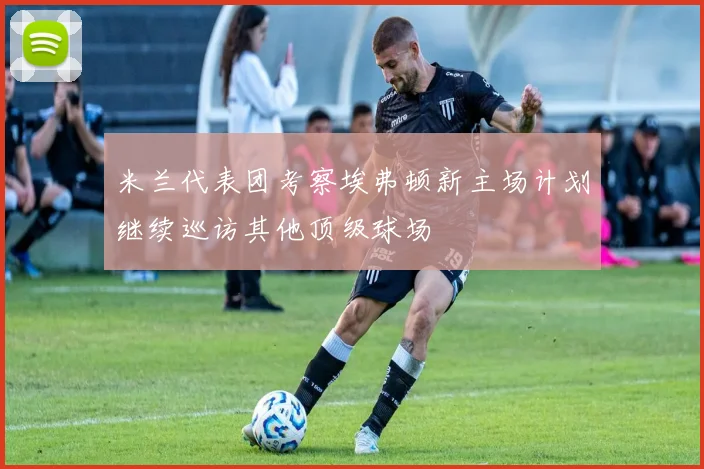 米兰代表团考察埃弗顿新主场计划继续巡访其他顶级球场