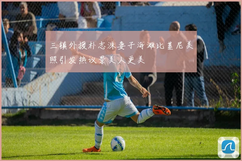 三镇外援朴志洙妻子海滩比基尼美照引发热议景美人更美