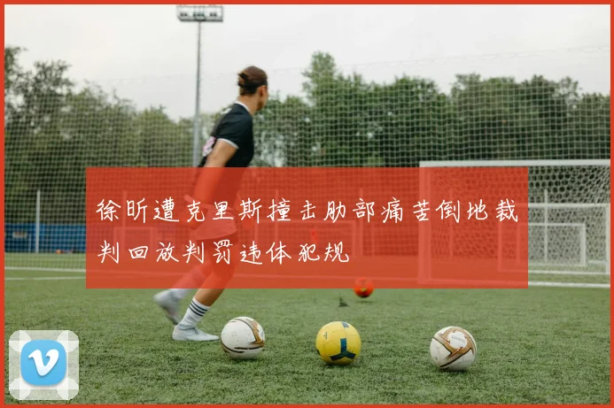 徐昕遭克里斯撞击肋部痛苦倒地裁判回放判罚违体犯规