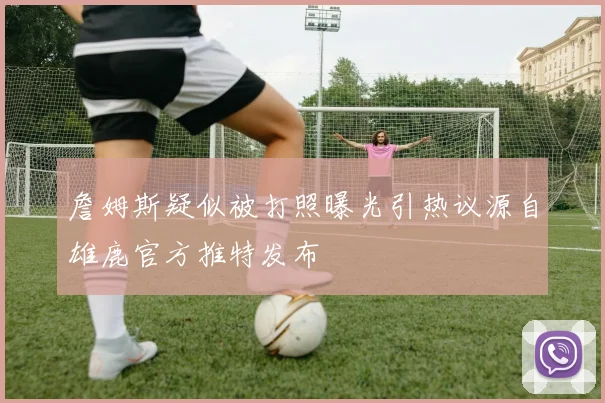 詹姆斯疑似被打照曝光引热议源自雄鹿官方推特发布