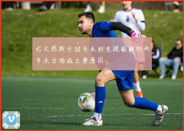 尤文图斯计划与米利克提前解约两年未出场成主要原因