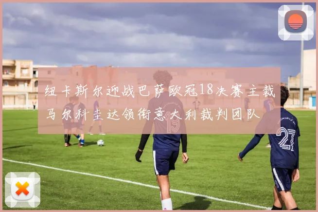 纽卡斯尔迎战巴萨欧冠18决赛主裁马尔科圭达领衔意大利裁判团队