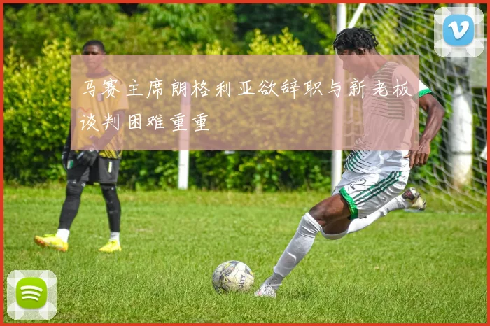 马赛主席朗格利亚欲辞职与新老板谈判困难重重